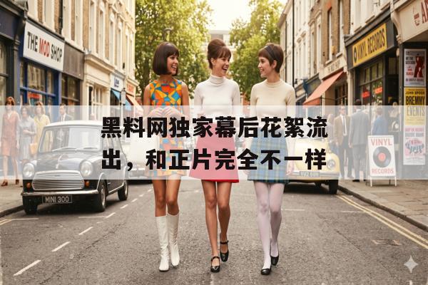 黑料网独家幕后花絮流出，和正片完全不一样