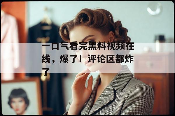一口气看完黑料视频在线，爆了！评论区都炸了