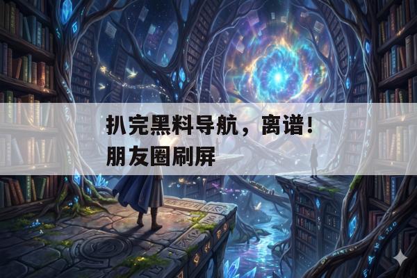 扒完黑料导航，离谱！朋友圈刷屏